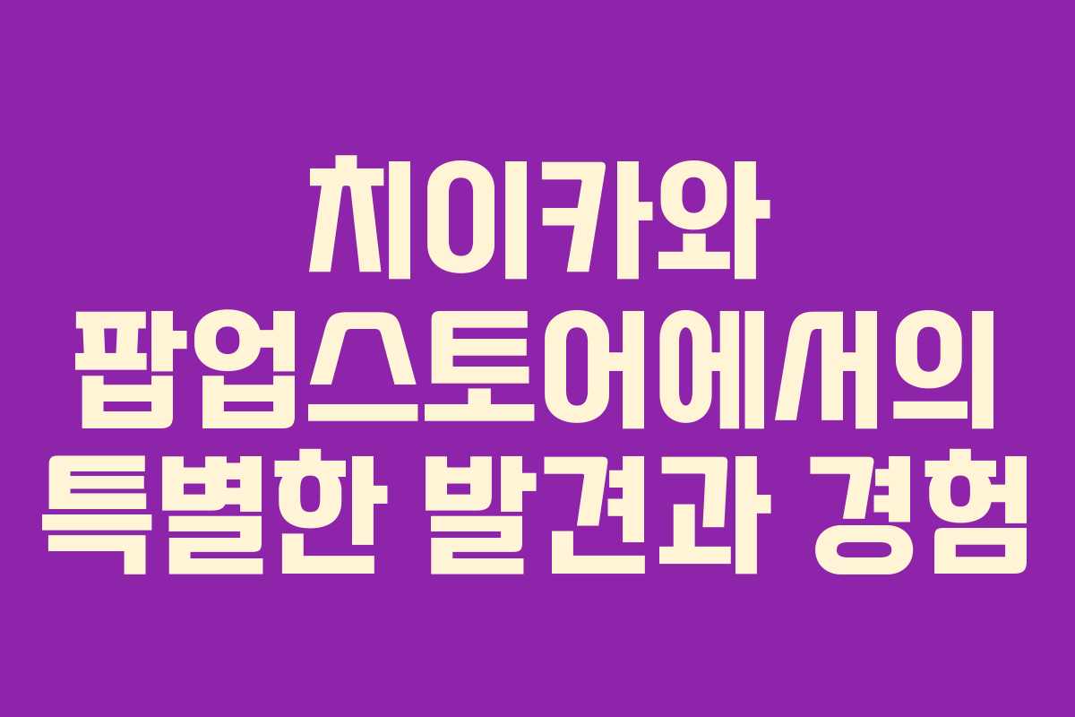 치이카와 팝업스토어에서의 특별한 발견과 경험