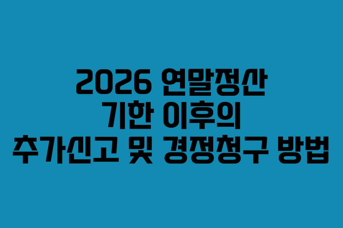 2026 연말정산 기한 이후의 추가신고 및 경정청구 방법