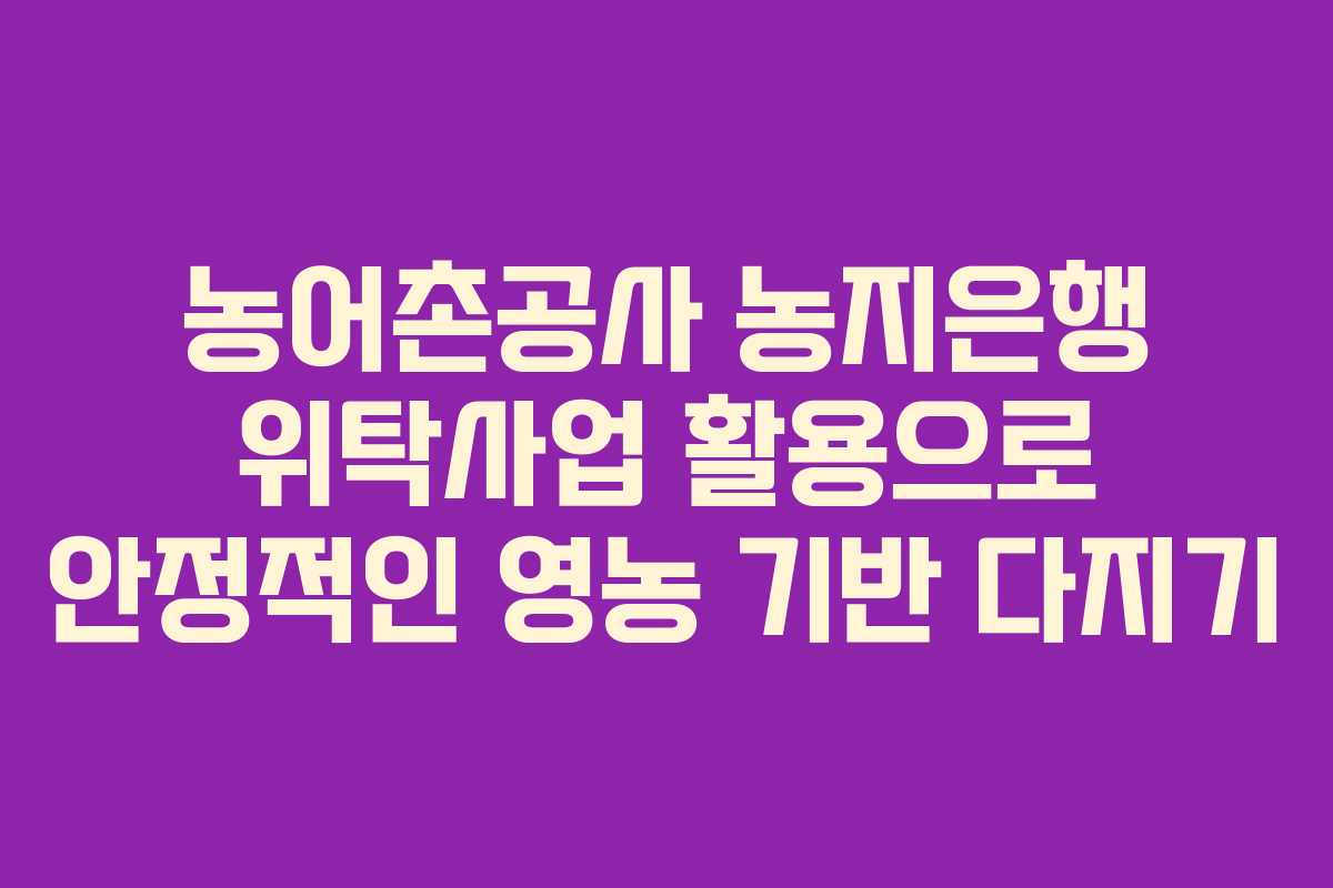 농어촌공사 농지은행 위탁사업 활용으로 안정적인 영농 기반 다지기