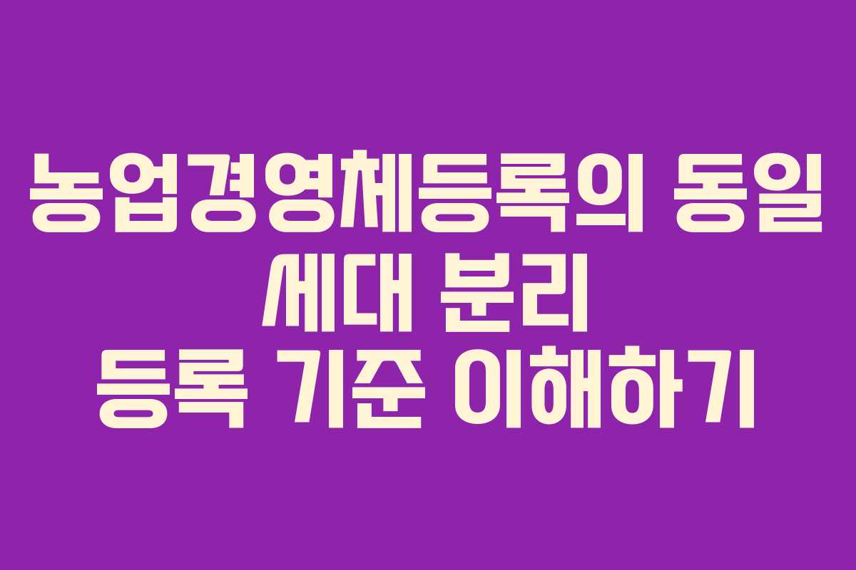 농업경영체등록의 동일 세대 분리 등록 기준 이해하기
