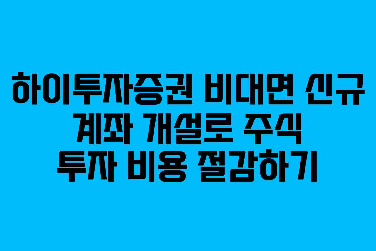 하이투자증권 비대면 신규 계좌 개설로 주식 투자 비용 절감하기