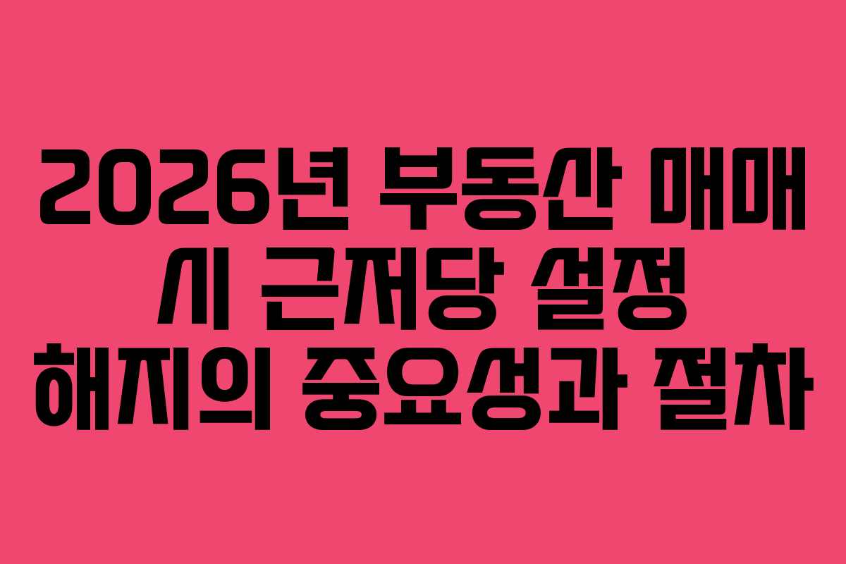 2026년 부동산 매매 시 근저당 설정 해지의 중요성과 절차