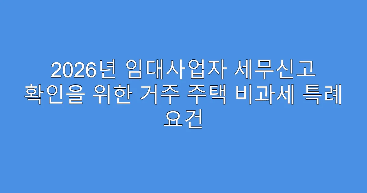 2026년 임대사업자 세무신고 확인을 위한 거주 주택 비과세 특례 요건