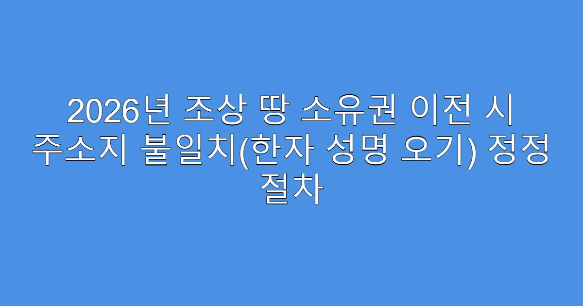 2026년 조상 땅 소유권 이전 시 주소지 불일치(한자 성명 오기) 정정 절차