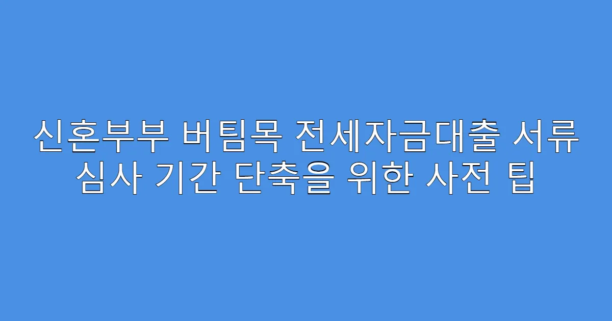 신혼부부 버팀목 전세자금대출 서류 심사 기간 단축을 위한 사전 팁