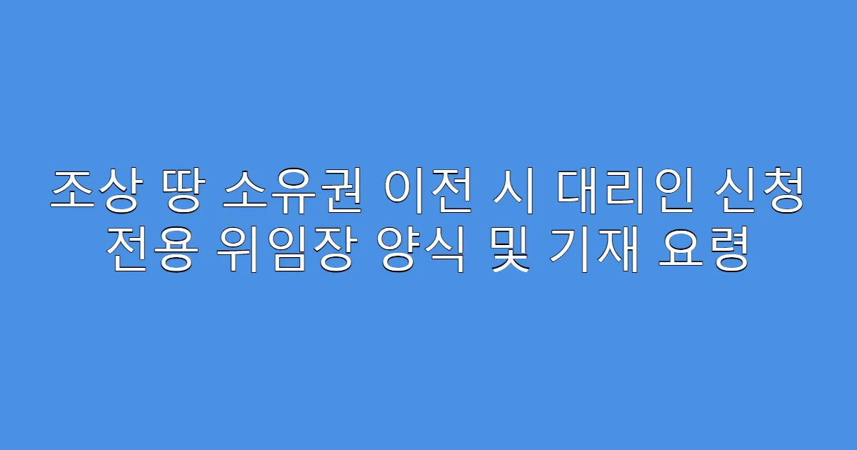 조상 땅 소유권 이전 시 대리인 신청 전용 위임장 양식 및 기재 요령