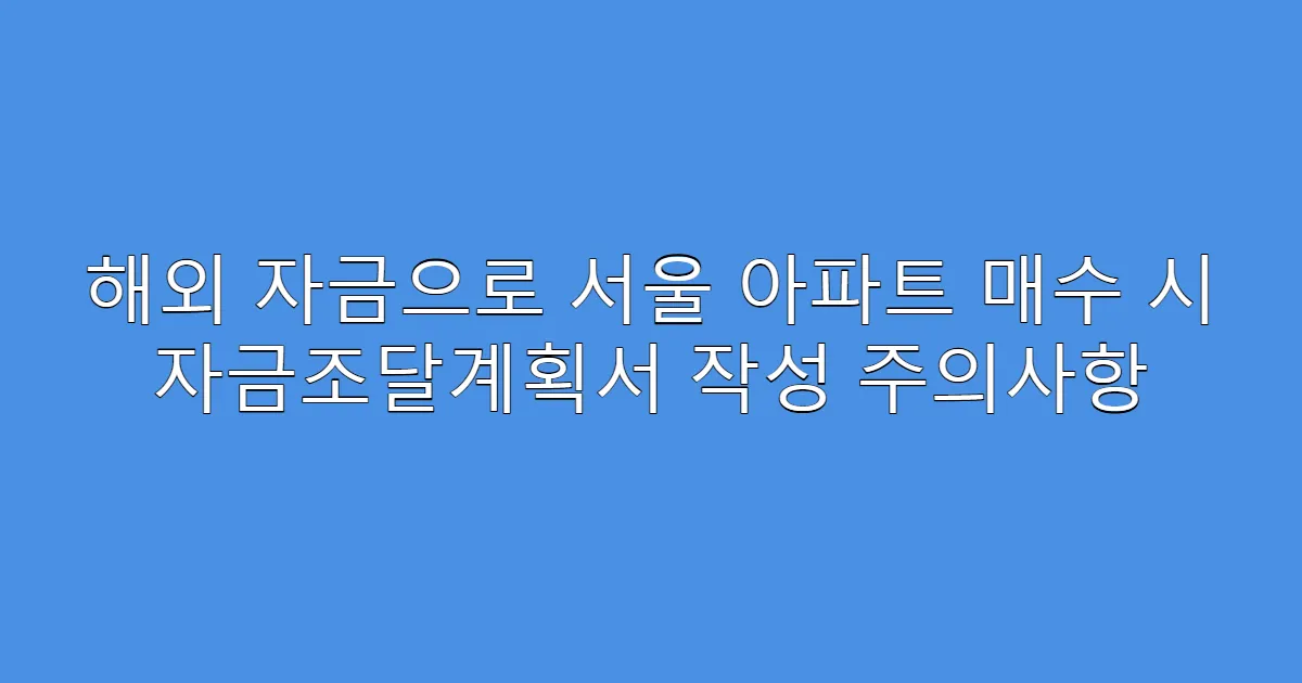 해외 자금으로 서울 아파트 매수 시 자금조달계획서 작성 주의사항