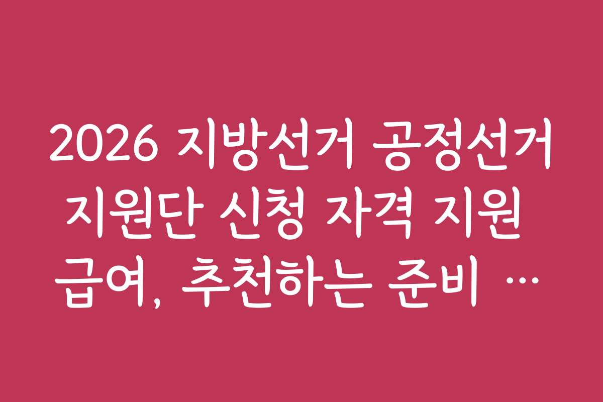2026 지방선거 공정선거지원단 신청 자격 지원 급여, 추천하는 준비 방법과 체크리스트