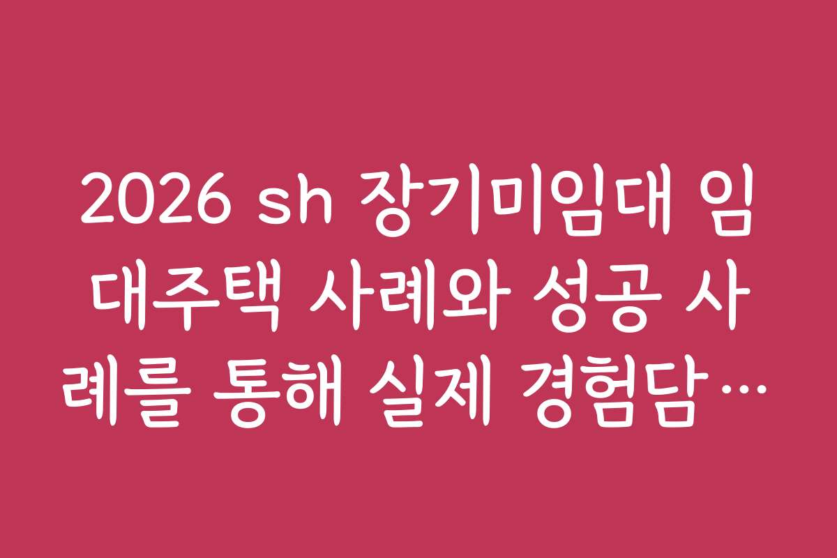 2026 sh 장기미임대 임대주택 사례와 성공 사례를 통해 실제 경험담을 전달합니다