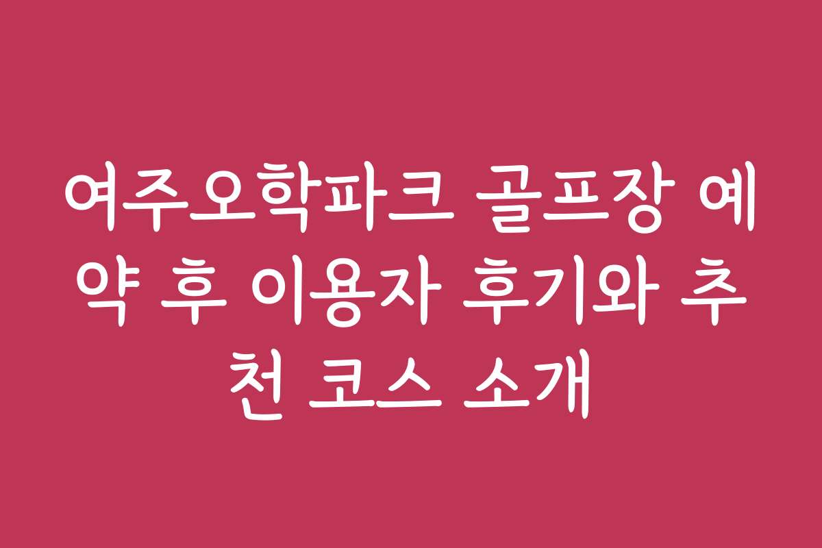 여주오학파크 골프장 예약 후 이용자 후기와 추천 코스 소개