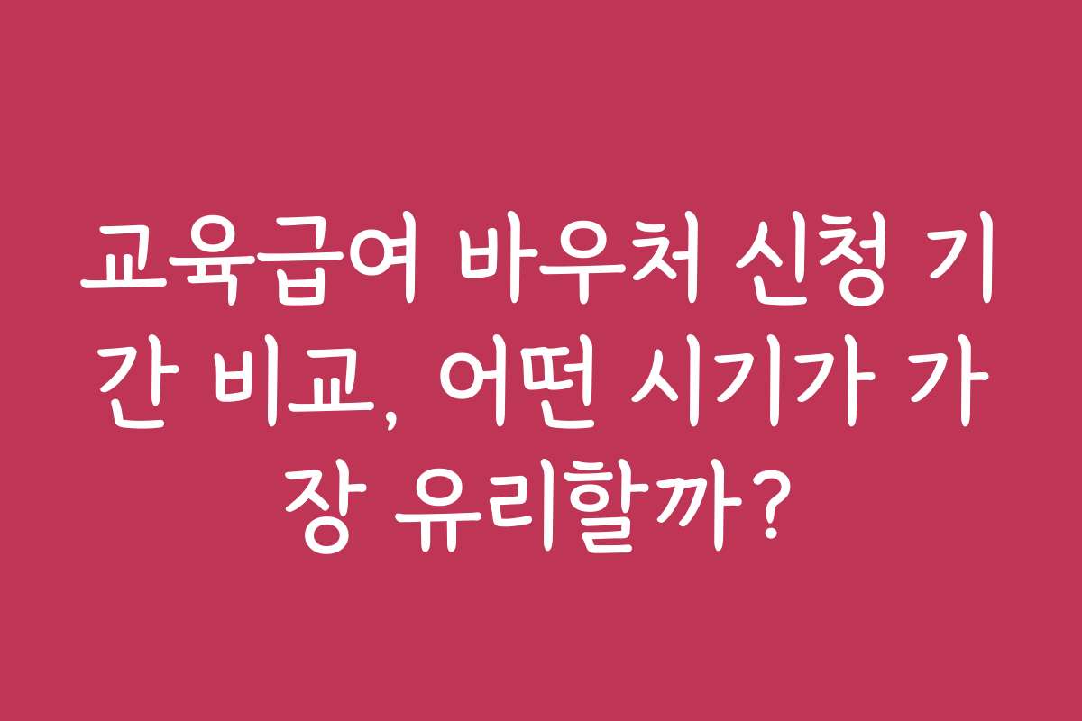 교육급여 바우처 신청 기간 비교, 어떤 시기가 가장 유리할까?