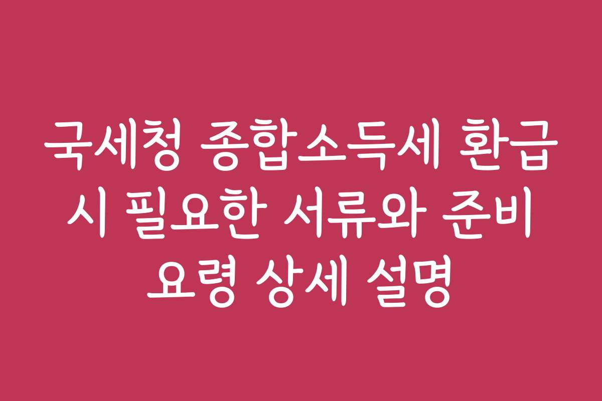 국세청 종합소득세 환급 시 필요한 서류와 준비 요령 상세 설명