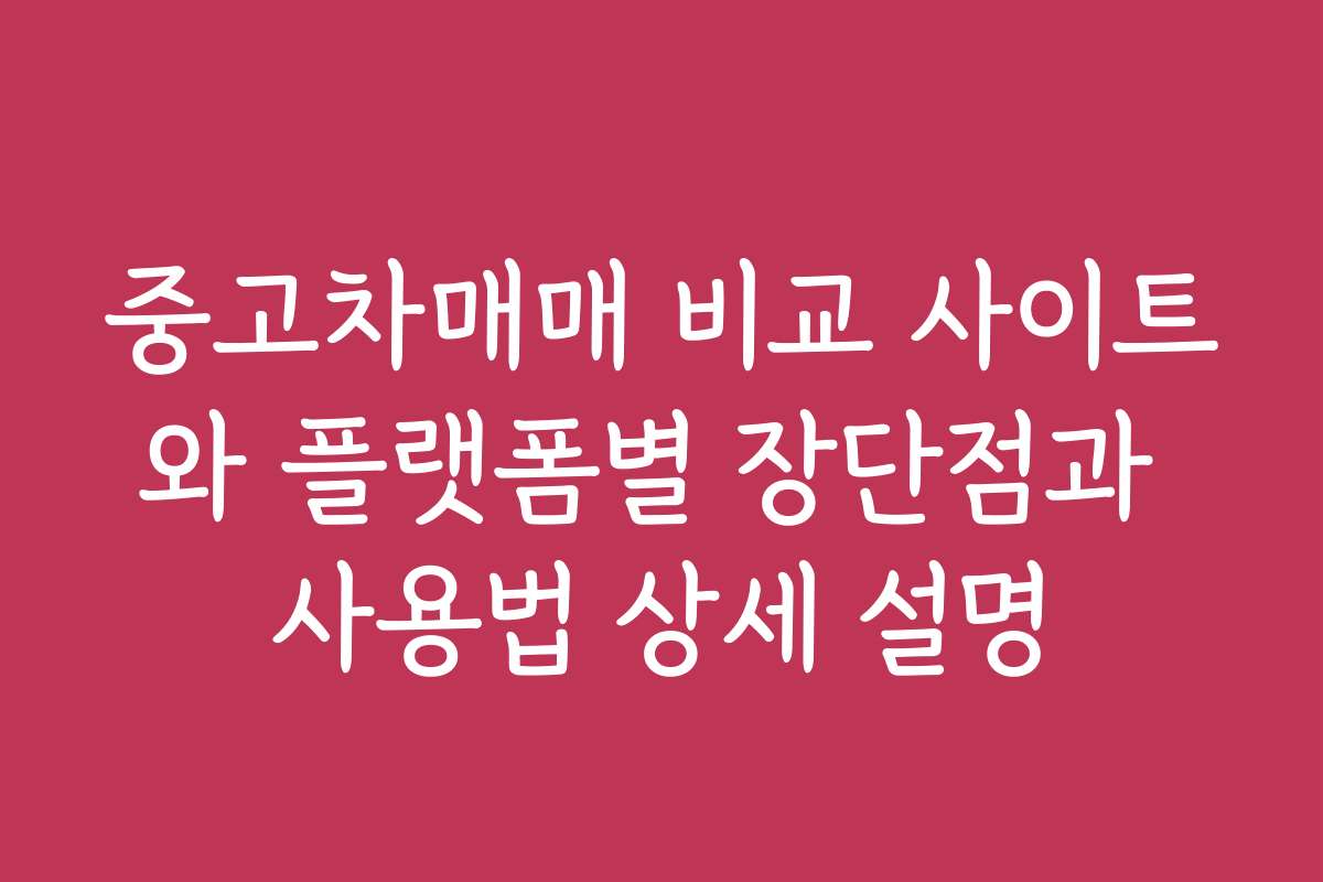중고차매매 비교 사이트와 플랫폼별 장단점과 사용법 상세 설명