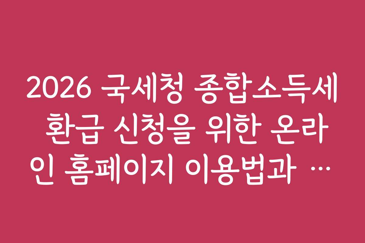 2026 국세청 종합소득세 환급 신청을 위한 온라인 홈페이지 이용법과 팁을 상세히 소개