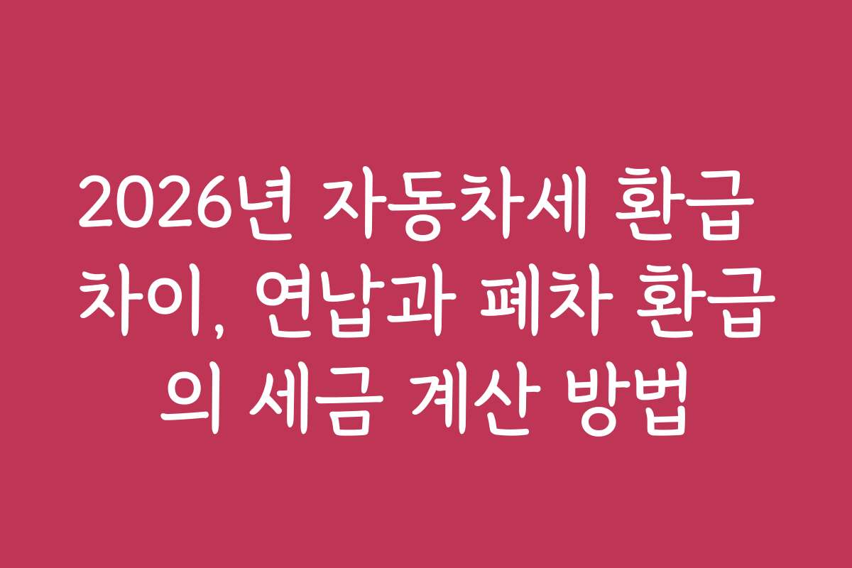 2026년 자동차세 환급 차이, 연납과 폐차 환급의 세금 계산 방법