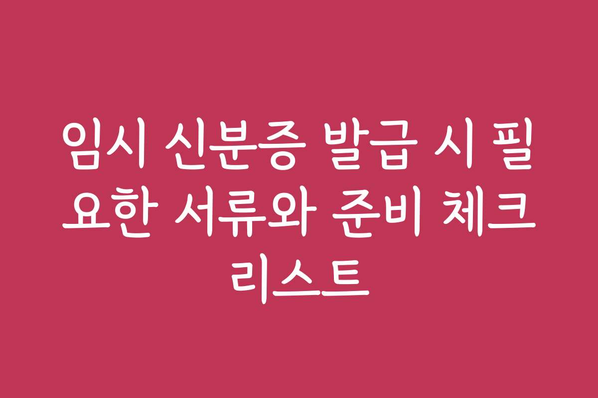 임시 신분증 발급 시 필요한 서류와 준비 체크리스트