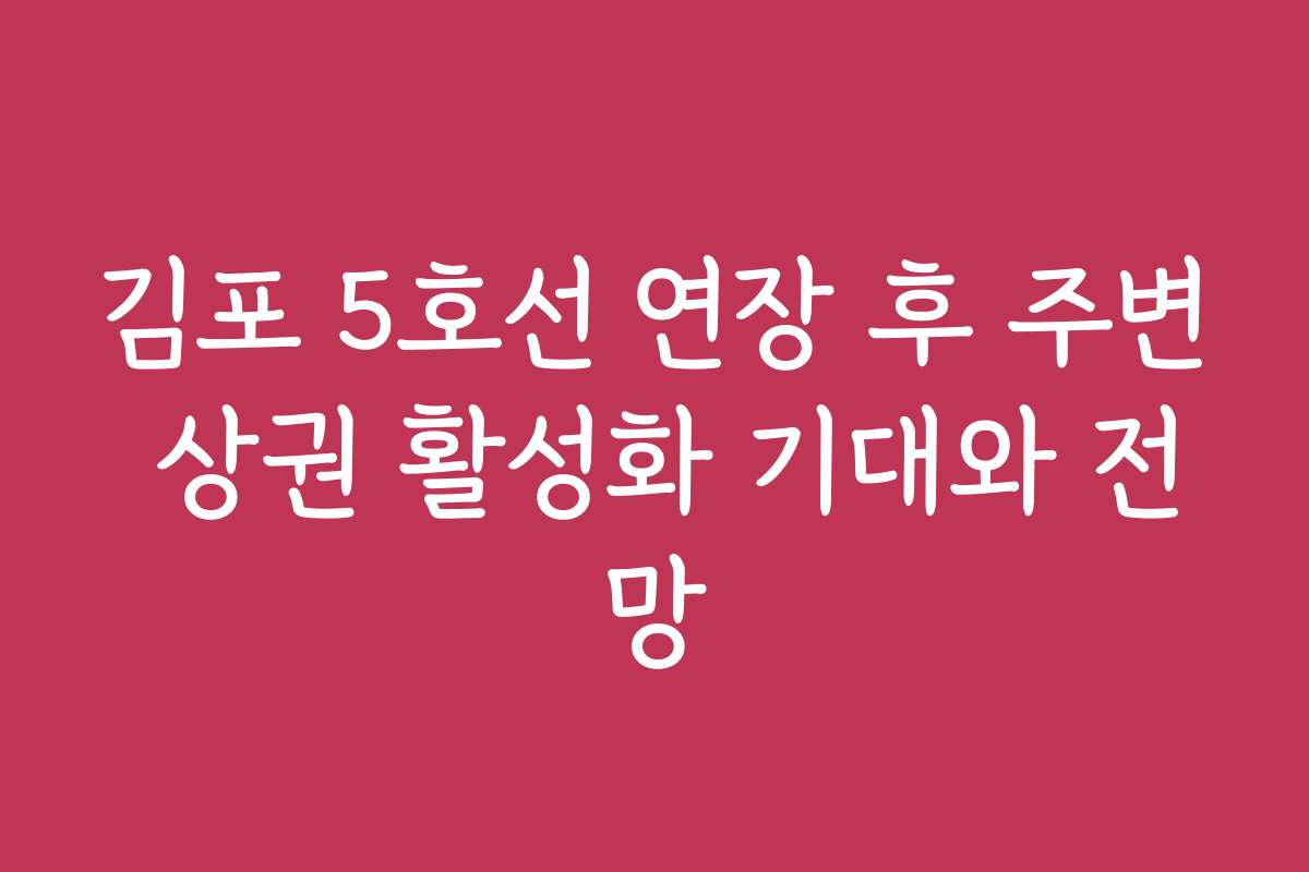 김포 5호선 연장 후 주변 상권 활성화 기대와 전망