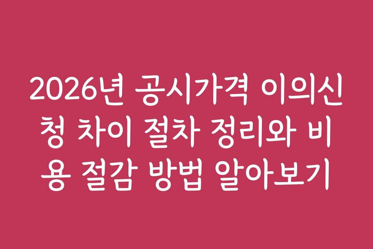2026년 공시가격 이의신청 차이 절차 정리와 비용 절감 방법 알아보기