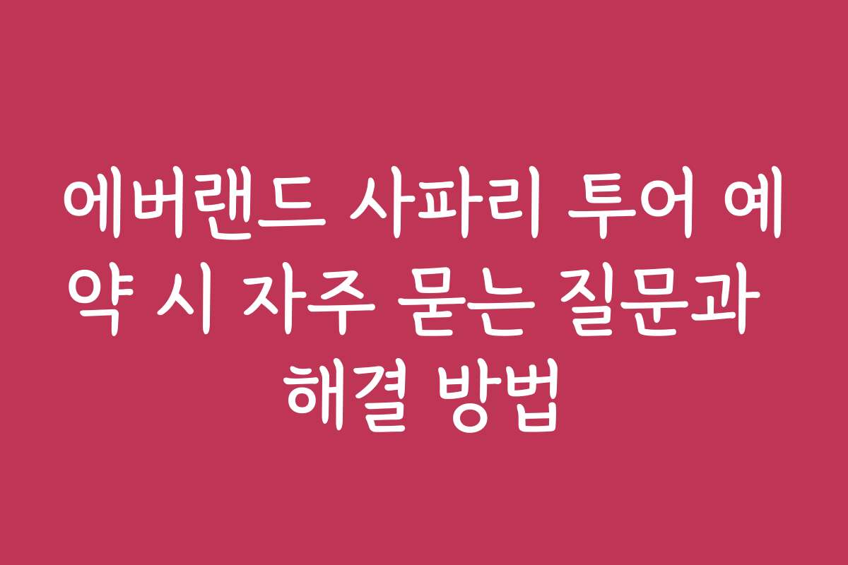 에버랜드 사파리 투어 예약 시 자주 묻는 질문과 해결 방법