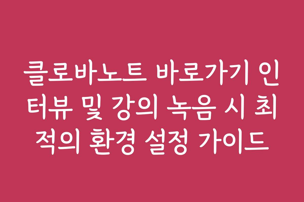 클로바노트 바로가기 인터뷰 및 강의 녹음 시 최적의 환경 설정 가이드