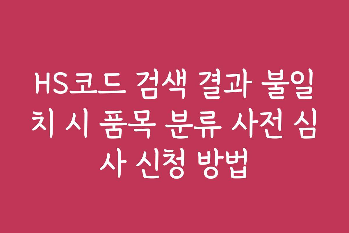 HS코드 검색 결과 불일치 시 품목 분류 사전 심사 신청 방법