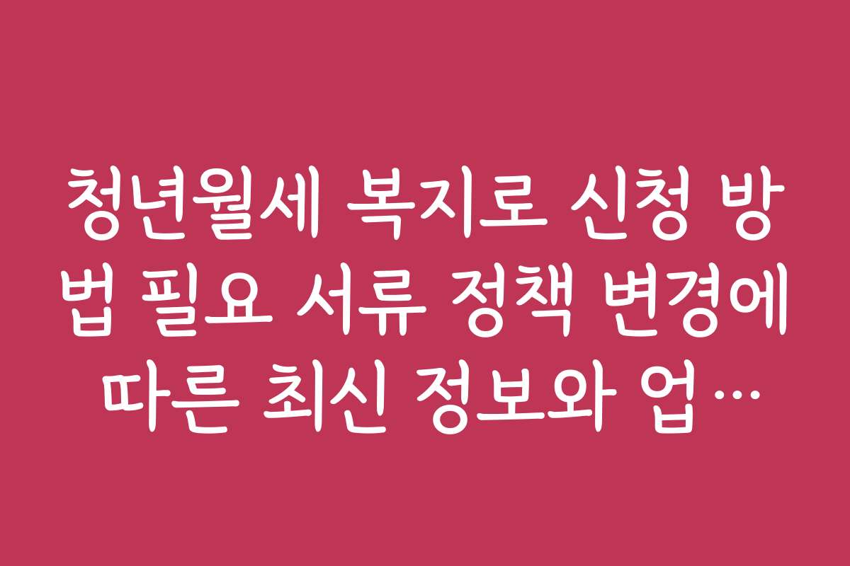 청년월세 복지로 신청 방법 필요 서류 정책 변경에 따른 최신 정보와 업데이트 소식