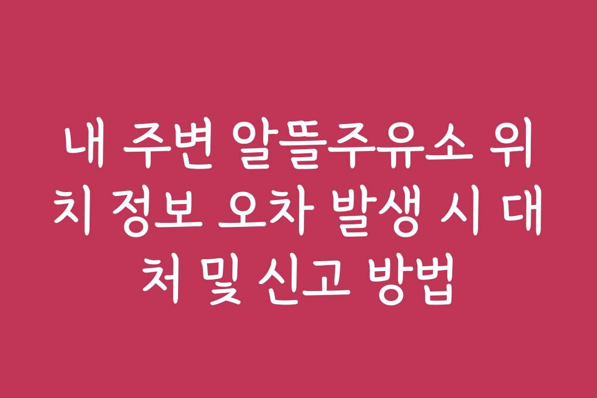 내 주변 알뜰주유소 위치 정보 오차 발생 시 대처 및 신고 방법
