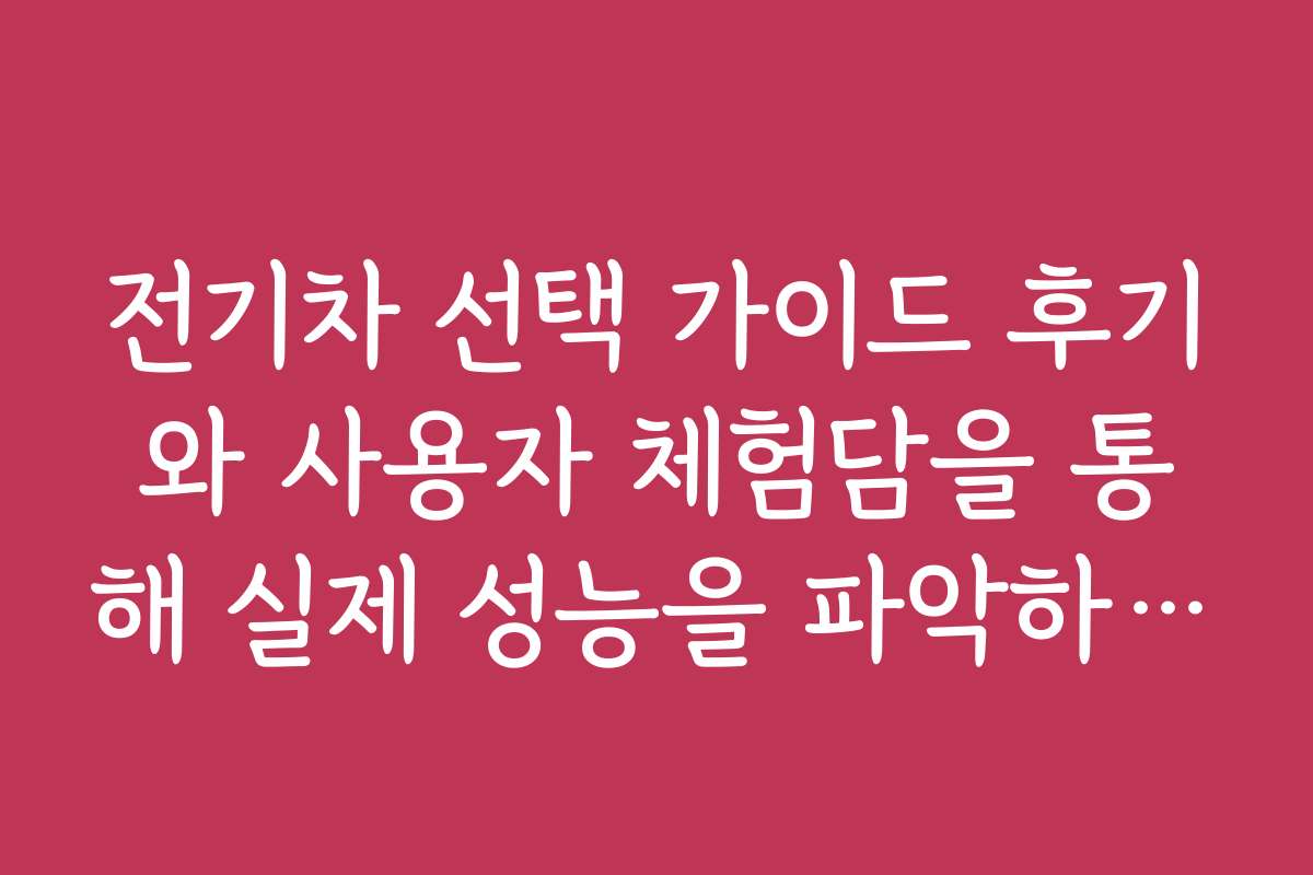 전기차 선택 가이드 후기와 사용자 체험담을 통해 실제 성능을 파악하는 법