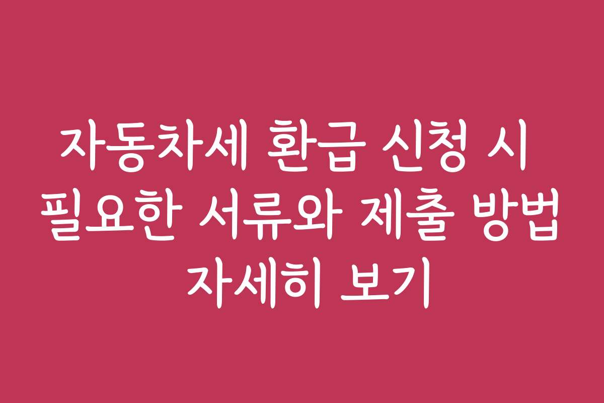 자동차세 환급 신청 시 필요한 서류와 제출 방법 자세히 보기