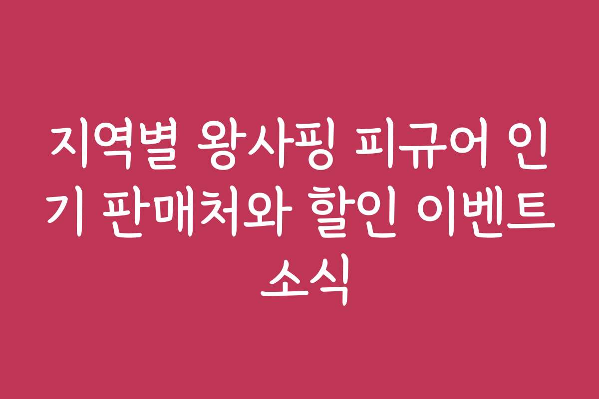 지역별 왕사핑 피규어 인기 판매처와 할인 이벤트 소식