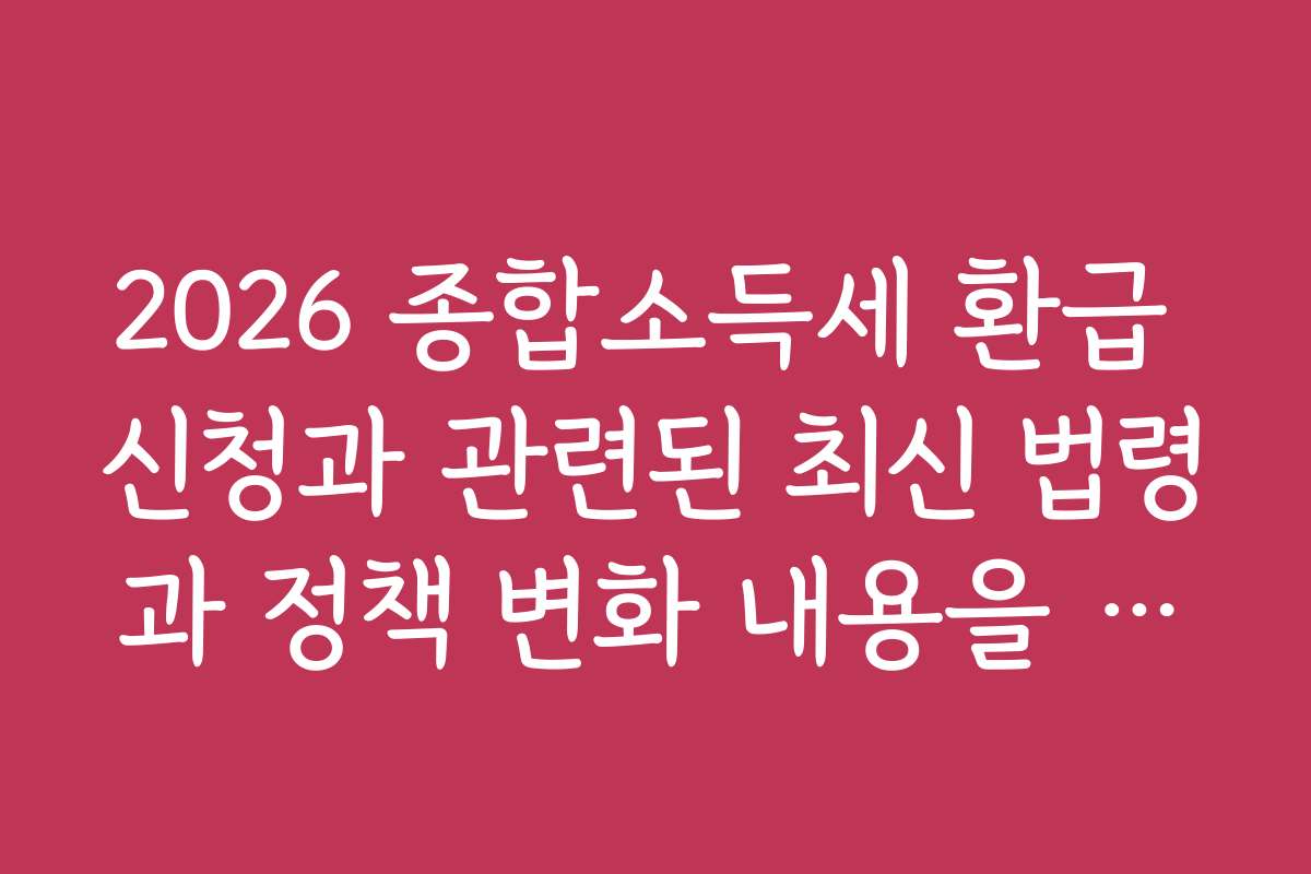 2026 종합소득세 환급 신청과 관련된 최신 법령과 정책 변화 내용을 빠르게 파악하세요