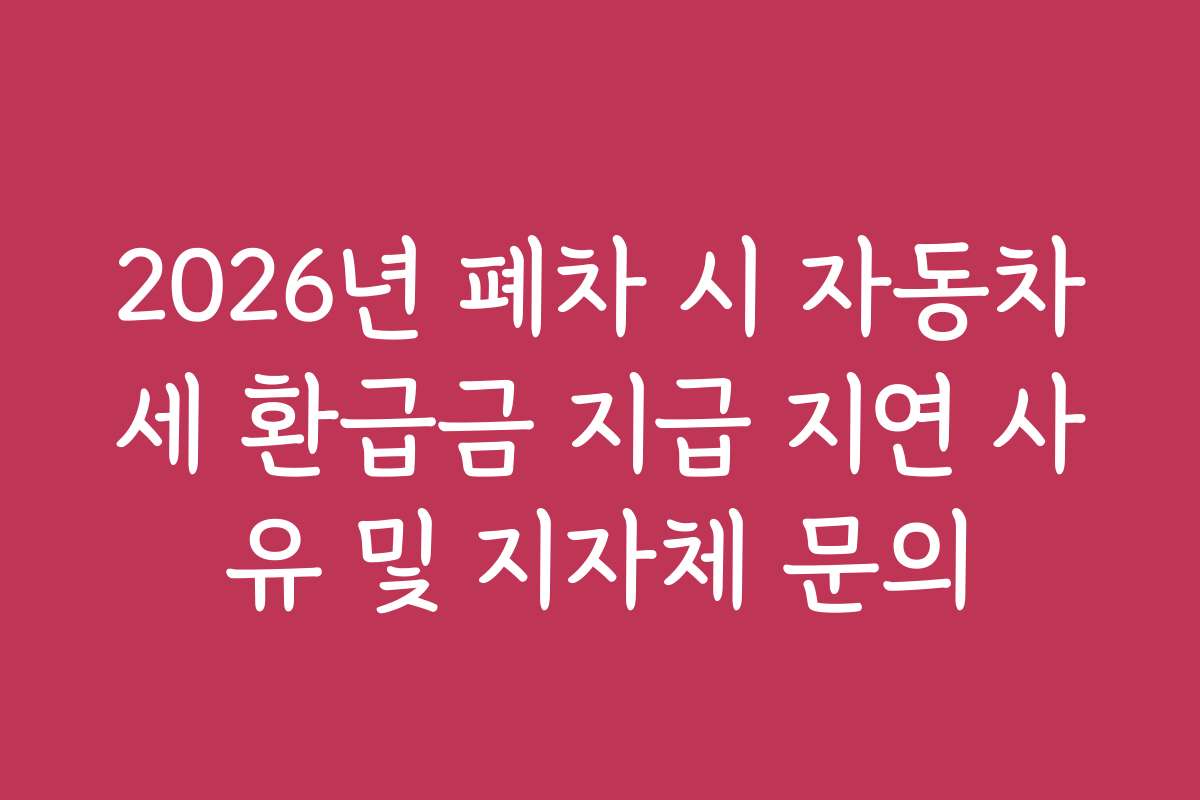 2026년 폐차 시 자동차세 환급금 지급 지연 사유 및 지자체 문의