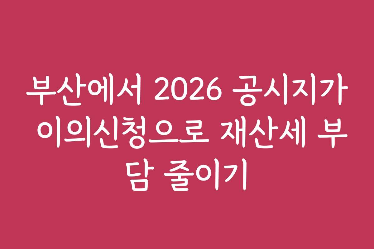 부산에서 2026 공시지가 이의신청으로 재산세 부담 줄이기