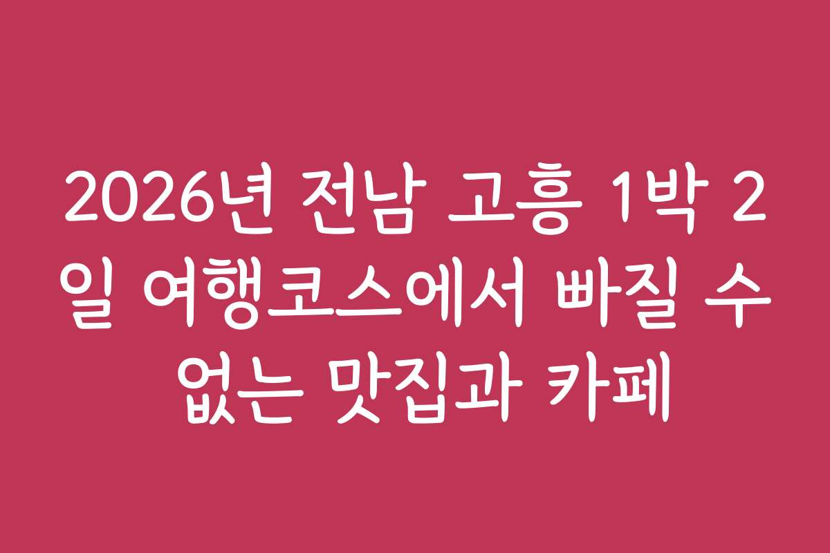 2026년 전남 고흥 1박 2일 여행코스에서 빠질 수 없는 맛집과 카페