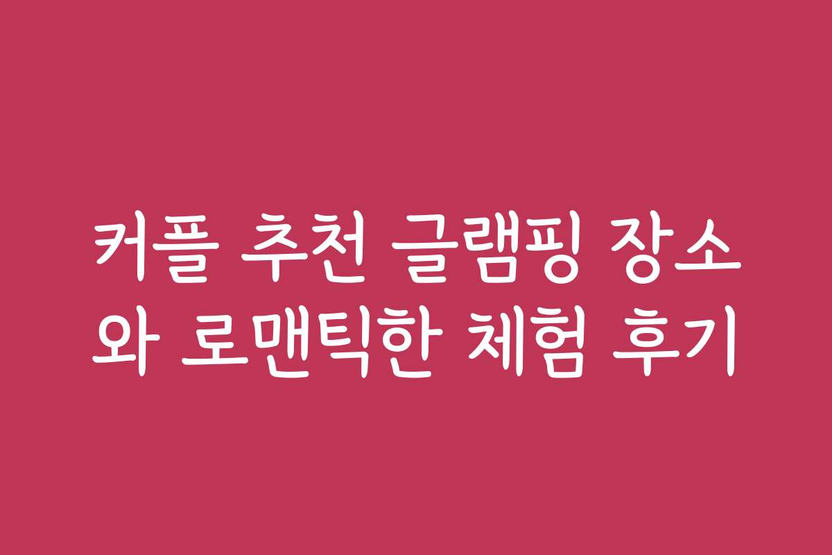 커플 추천 글램핑 장소와 로맨틱한 체험 후기