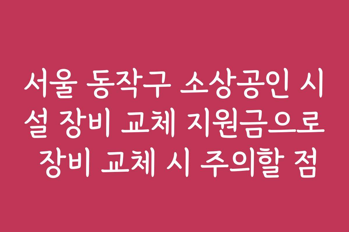 서울 동작구 소상공인 시설 장비 교체 지원금으로 장비 교체 시 주의할 점