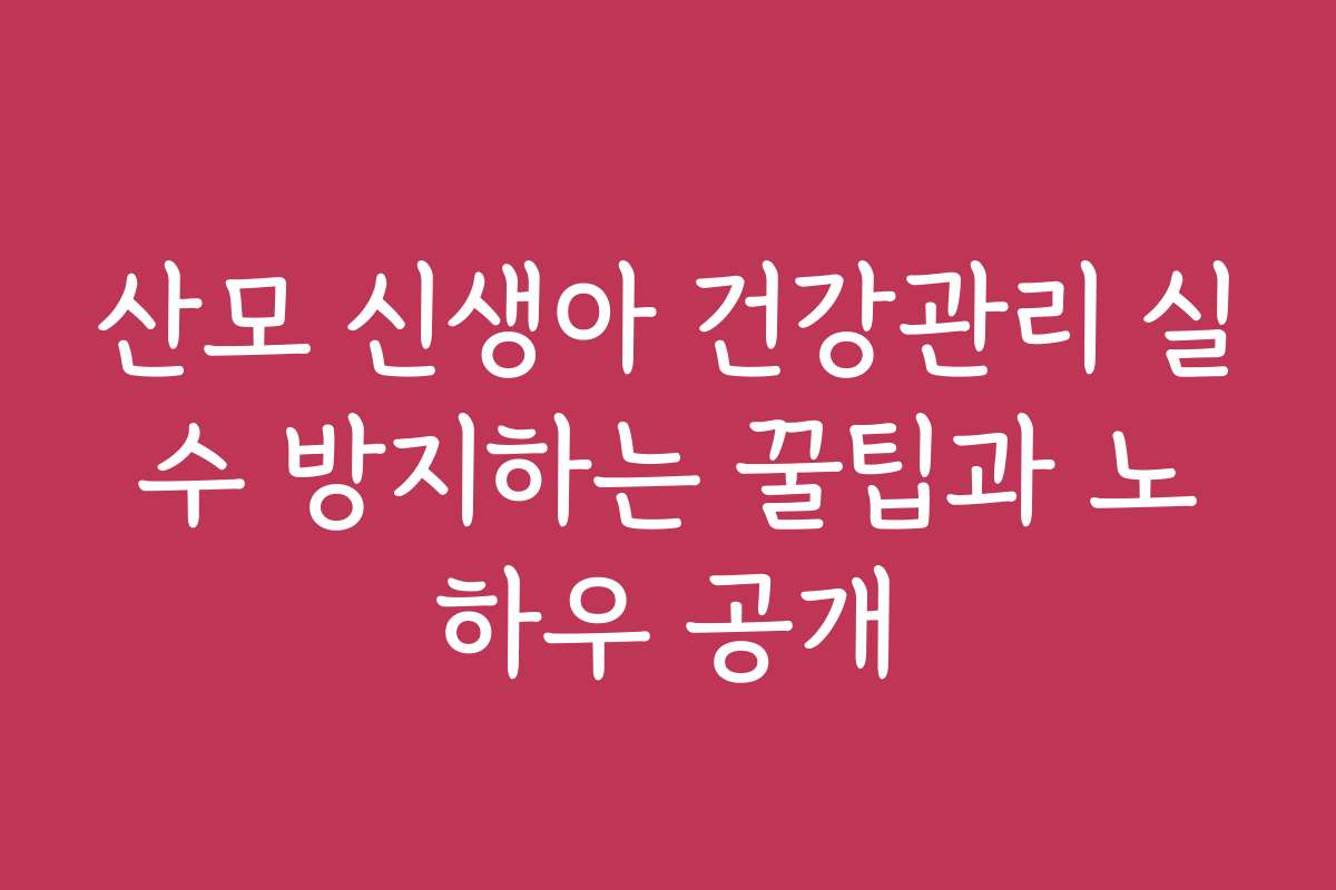 산모 신생아 건강관리 실수 방지하는 꿀팁과 노하우 공개