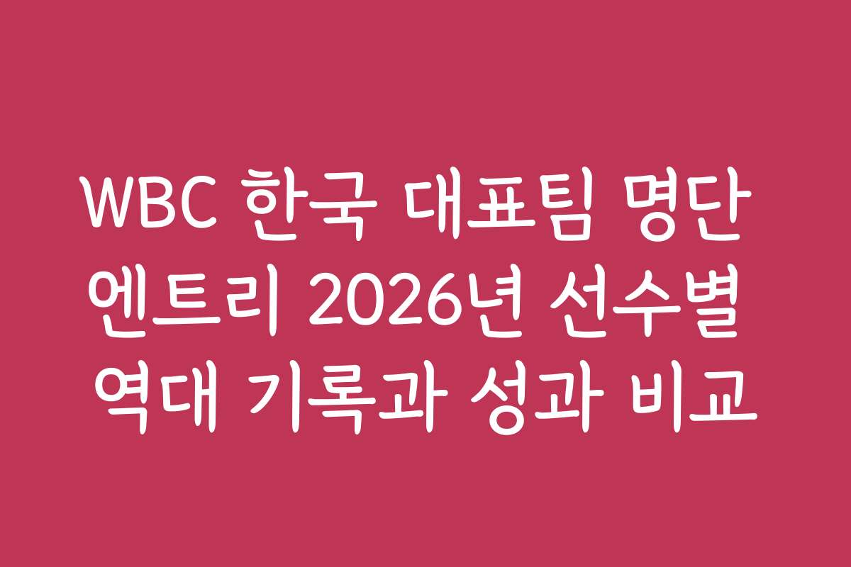 WBC 한국 대표팀 명단 엔트리 2026년 선수별 역대 기록과 성과 비교