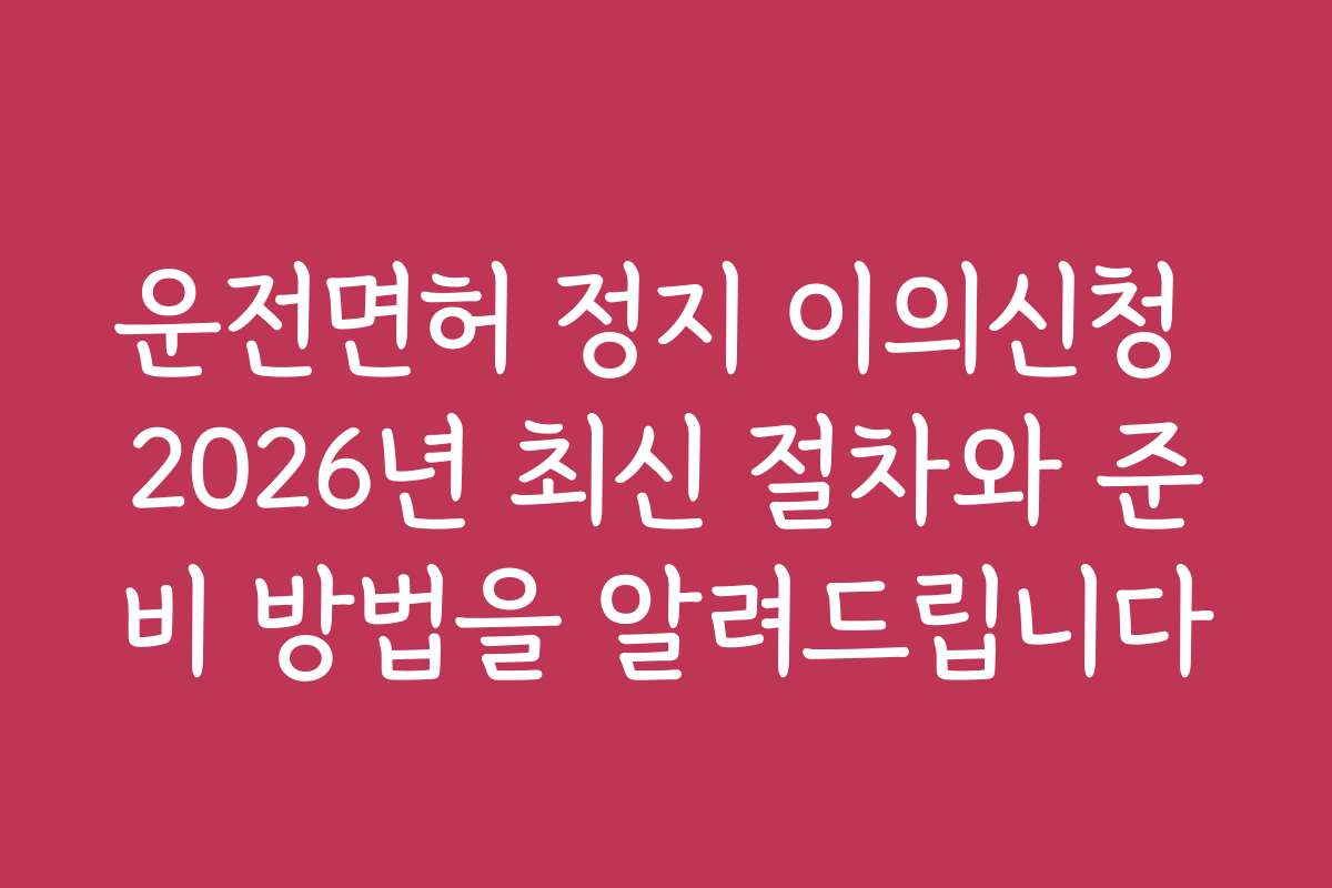 운전면허 정지 이의신청 2026년 최신 절차와 준비 방법을 알려드립니다