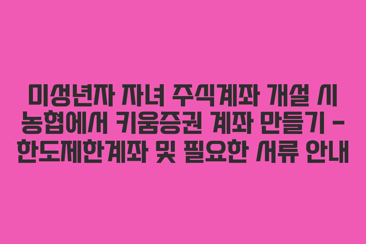 미성년자 자녀 주식계좌 개설 시 농협에서 키움증권 계좌 만들기 – 한도제한계좌 및 필요한 서류 안내