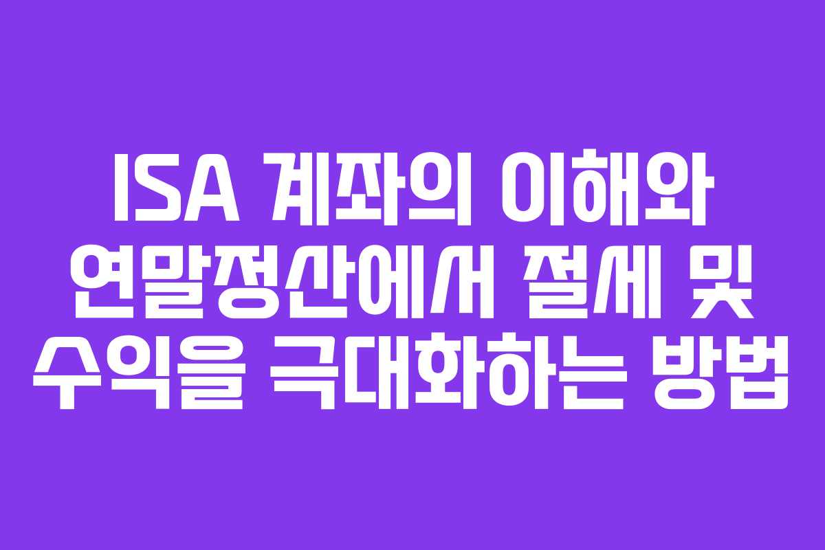 ISA 계좌의 이해와 연말정산에서 절세 및 수익을 극대화하는 방법