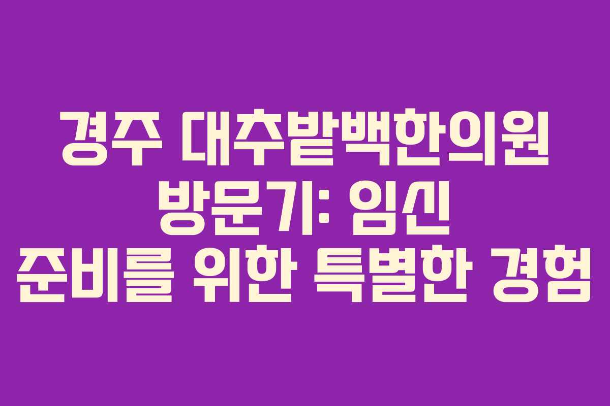 경주 대추밭백한의원 방문기: 임신 준비를 위한 특별한 경험