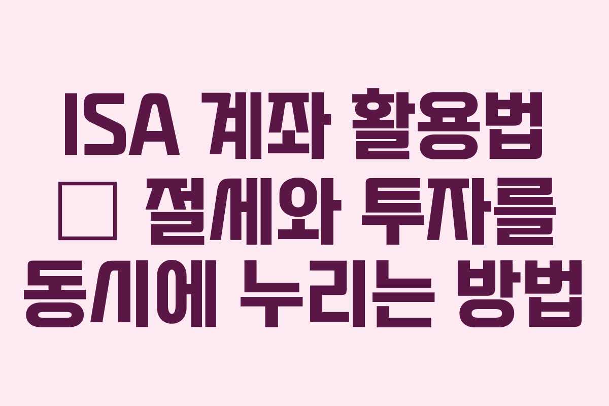 ISA 계좌 활용법 – 절세와 투자를 동시에 누리는 방법