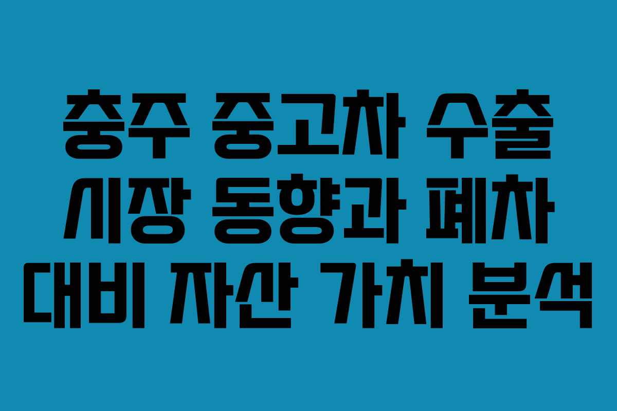 충주 중고차 수출 시장 동향과 폐차 대비 자산 가치 분석