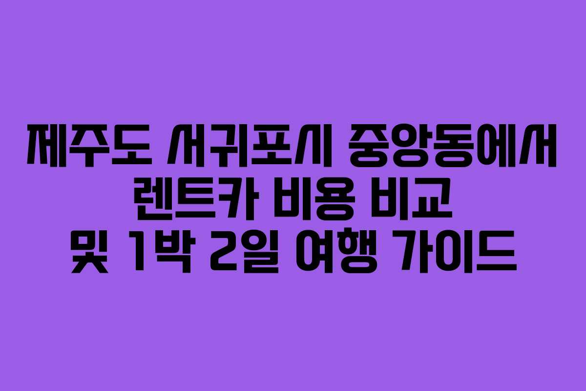 제주도 서귀포시 중앙동에서 렌트카 비용 비교 및 1박 2일 여행 가이드