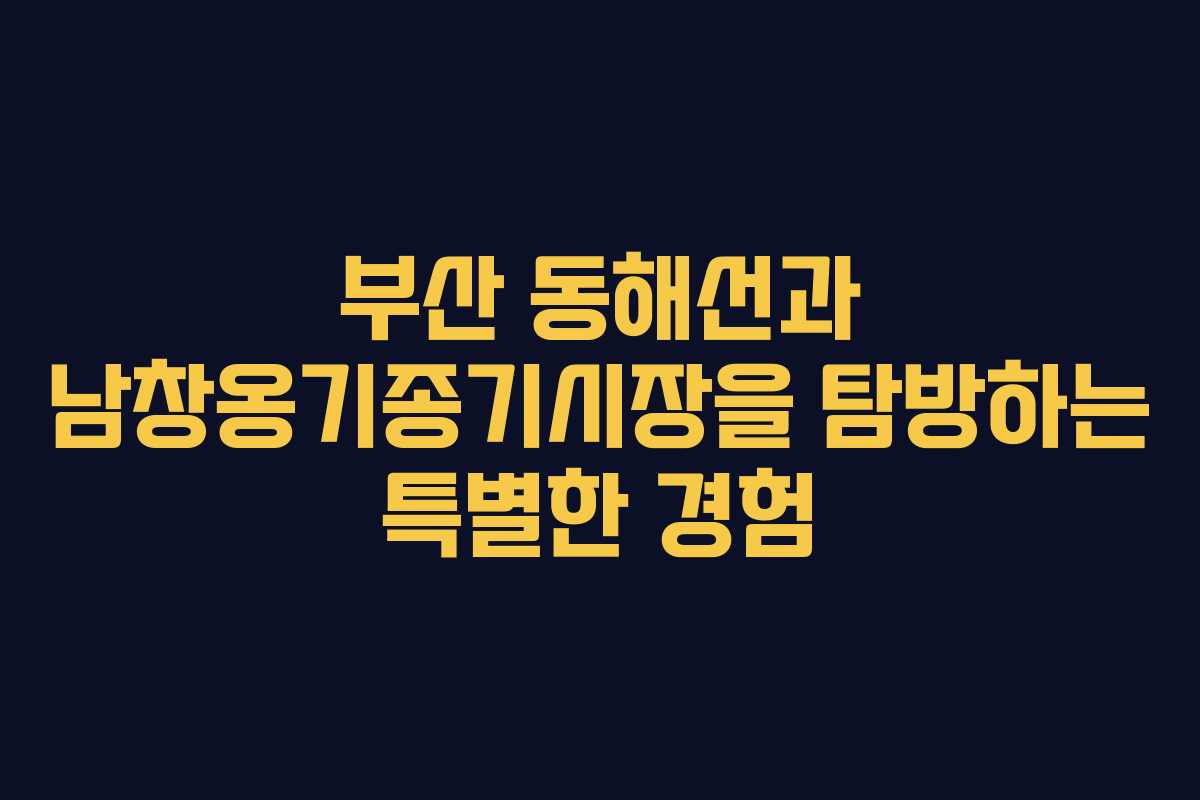 부산 동해선과 남창옹기종기시장을 탐방하는 특별한 경험