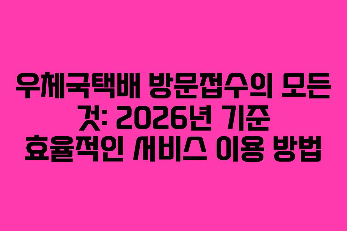 우체국택배 방문접수의 모든 것: 2026년 기준 효율적인 서비스 이용 방법