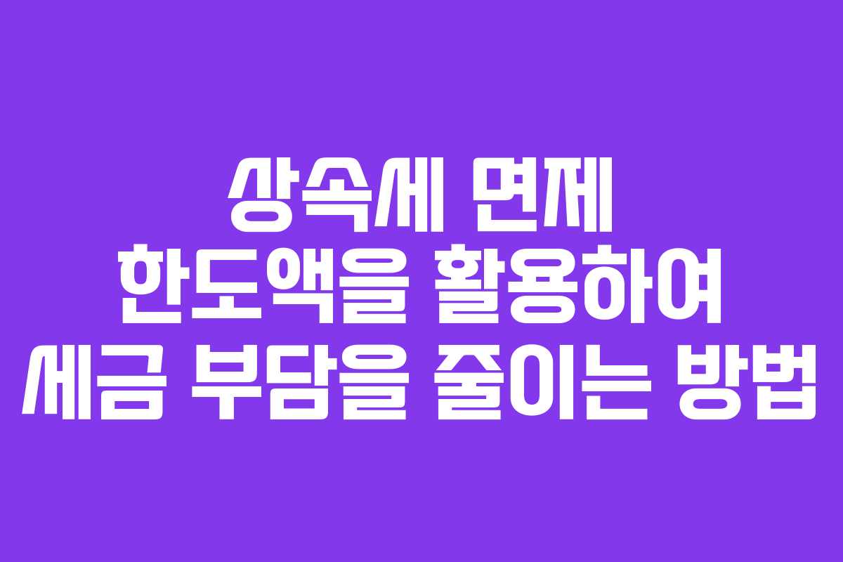 상속세 면제 한도액을 활용하여 세금 부담을 줄이는 방법