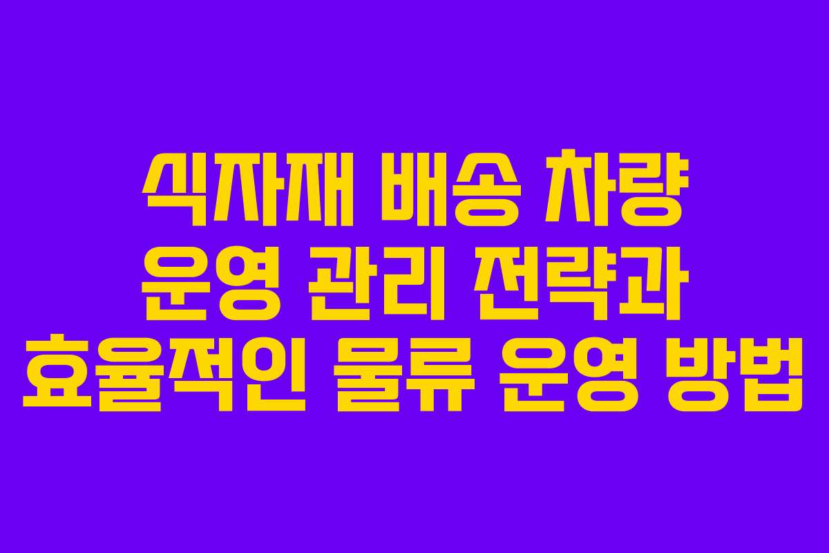 식자재 배송 차량 운영 관리 전략과 효율적인 물류 운영 방법