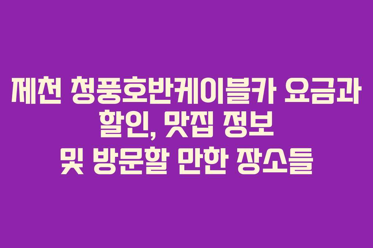 제천 청풍호반케이블카 요금과 할인, 맛집 정보 및 방문할 만한 장소들